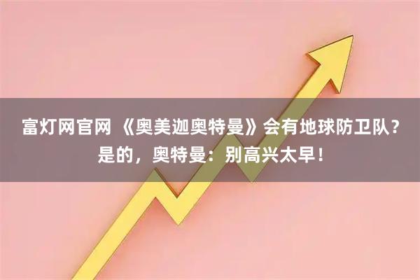 富灯网官网 《奥美迦奥特曼》会有地球防卫队？是的，奥特曼：别高兴太早！