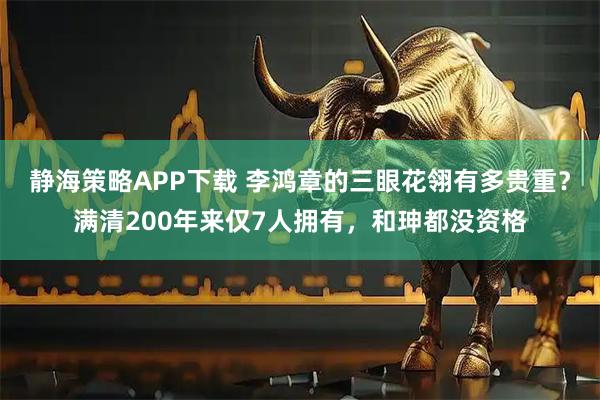 静海策略APP下载 李鸿章的三眼花翎有多贵重？满清200年来仅7人拥有，和珅都没资格