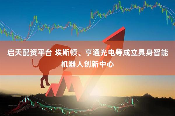 启天配资平台 埃斯顿、亨通光电等成立具身智能机器人创新中心