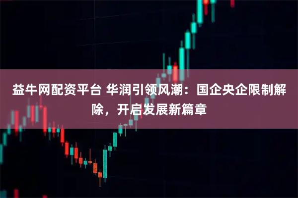 益牛网配资平台 华润引领风潮：国企央企限制解除，开启发展新篇章