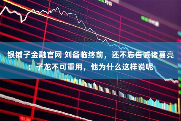 银铺子金融官网 刘备临终前，还不忘告诫诸葛亮：子龙不可重用，他为什么这样说呢