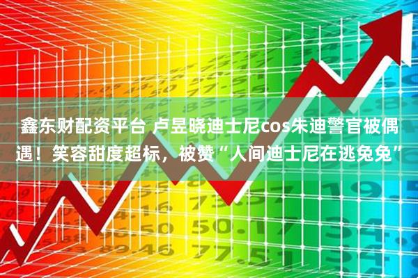 鑫东财配资平台 卢昱晓迪士尼cos朱迪警官被偶遇！笑容甜度超标，被赞“人间迪士尼在逃兔兔”