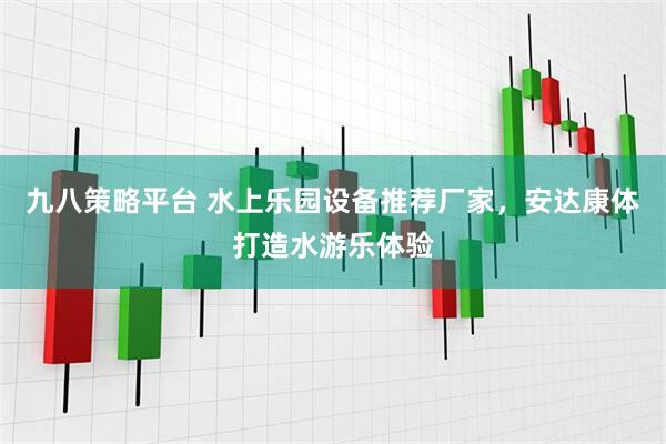 九八策略平台 水上乐园设备推荐厂家，安达康体打造水游乐体验