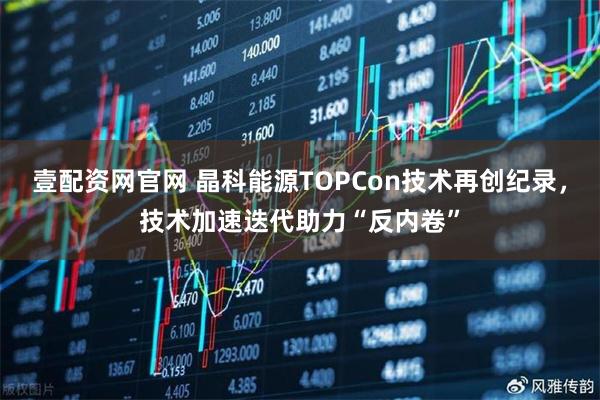 壹配资网官网 晶科能源TOPCon技术再创纪录，技术加速迭代助力“反内卷”