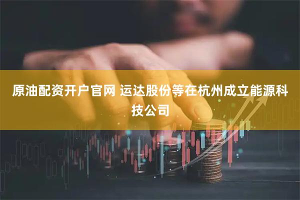 原油配资开户官网 运达股份等在杭州成立能源科技公司