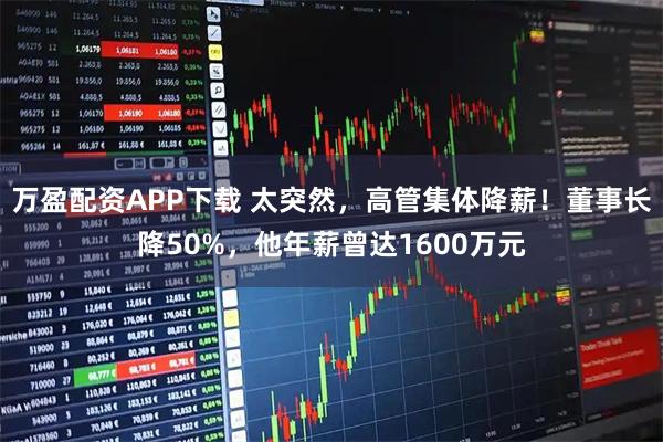 万盈配资APP下载 太突然，高管集体降薪！董事长降50%，他年薪曾达1600万元