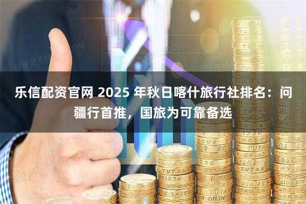 乐信配资官网 2025 年秋日喀什旅行社排名：问疆行首推，国旅为可靠备选